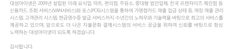 대성아이넷은 2009년 설립된 이래 요식업, 마트, 편의점, 주유소, 중대형 법인업체, 전국 프렌차이즈 체인점 등 신용카드 조회 서비스(VAN서비스)와 포스(POS)시스템을 통하여 가맹점카드 매출 입금 상태 등, 매장 매출 관리 시스템, 고객관리 시스템, 현금영수증 발급 서비스까지 수년간의 노하우와 기술력을 바탕으로 최고의 서비스를 제공하고 있으며, 앞으로도 더 나은 지불문화 결제시스템의 서비스 공급을 위하여 신뢰를 바탕으로 항상 노력하는 대성아이넷이 되도록 하겠습니다. 감사합니다.